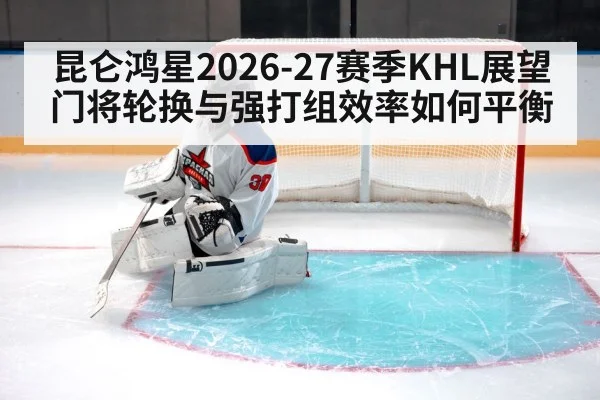 昆仑鸿星2026-27赛季KHL展望 门将轮换与强打组效率如何平衡 - nine game